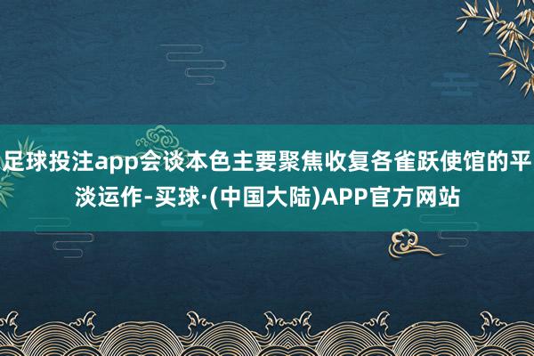 足球投注app会谈本色主要聚焦收复各雀跃使馆的平淡运作-买球·(中国大陆)APP官方网站