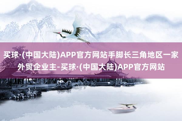 买球·(中国大陆)APP官方网站手脚长三角地区一家外贸企业主-买球·(中国大陆)APP官方网站
